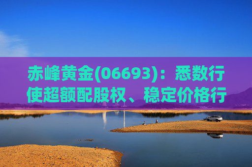 赤峰黄金(06693)：悉数行使超额配股权、稳定价格行动及稳定价格期结束