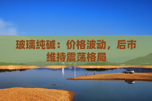 玻璃纯碱：价格波动，后市维持震荡格局
