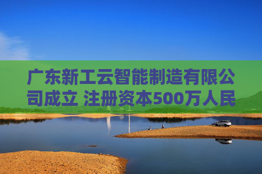广东新工云智能制造有限公司成立 注册资本500万人民币