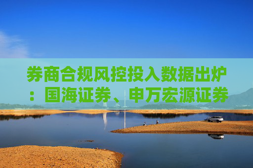 券商合规风控投入数据出炉：国海证券、申万宏源证券、南京证券等12家投入下滑