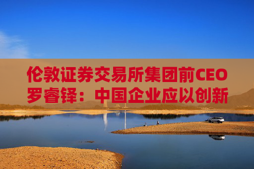 伦敦证券交易所集团前CEO罗睿铎：中国企业应以创新与资本重塑全球布局