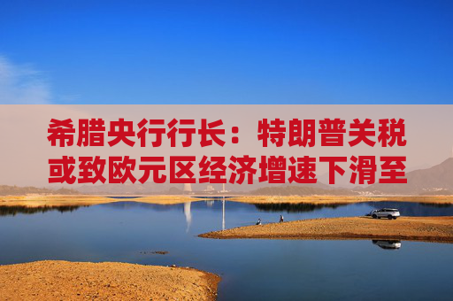希腊央行行长：特朗普关税或致欧元区经济增速下滑至多1个百分点