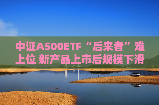 中证A500ETF“后来者”难上位 新产品上市后规模下滑