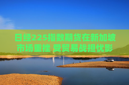 日经225指数期货在新加坡市场重挫 受贸易战担忧影响