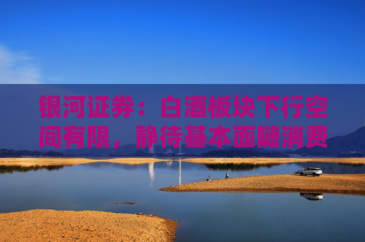 银河证券：白酒板块下行空间有限，静待基本面随消费环境改善