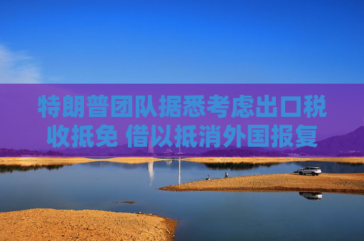 特朗普团队据悉考虑出口税收抵免 借以抵消外国报复性关税影响