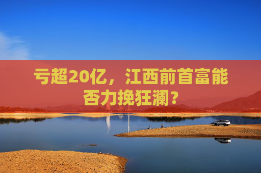 亏超20亿，江西前首富能否力挽狂澜？  第1张