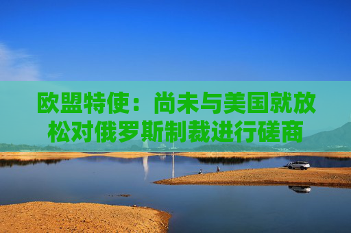 欧盟特使：尚未与美国就放松对俄罗斯制裁进行磋商