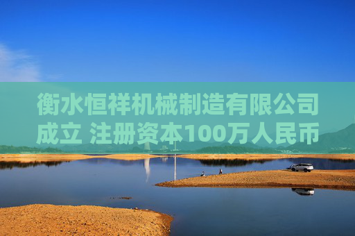 衡水恒祥机械制造有限公司成立 注册资本100万人民币