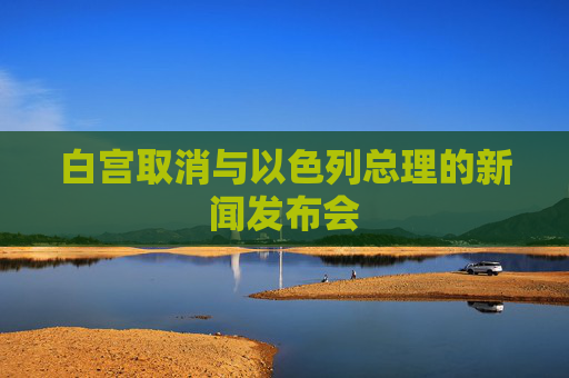 白宫取消与以色列总理的新闻发布会