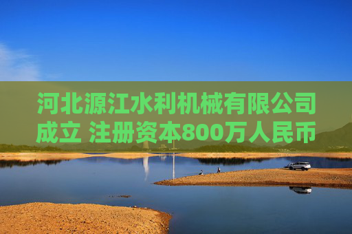 河北源江水利机械有限公司成立 注册资本800万人民币