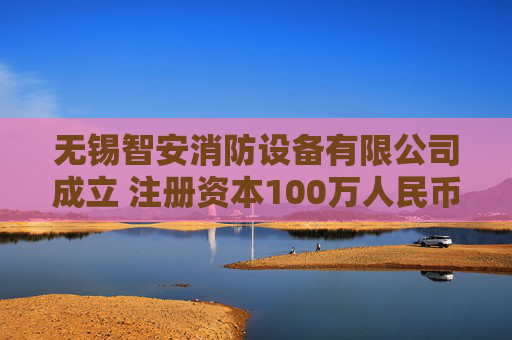 无锡智安消防设备有限公司成立 注册资本100万人民币