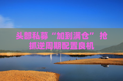 头部私募“加到满仓” 抢抓逆周期配置良机