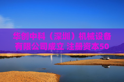 华创中科（深圳）机械设备有限公司成立 注册资本500万人民币