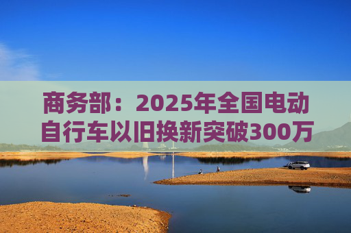 商务部：2025年全国电动自行车以旧换新突破300万辆