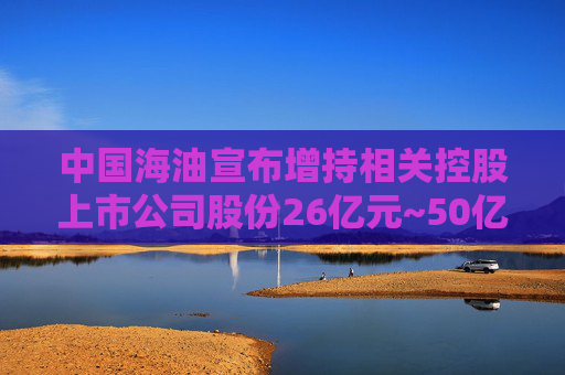 中国海油宣布增持相关控股上市公司股份26亿元~50亿元