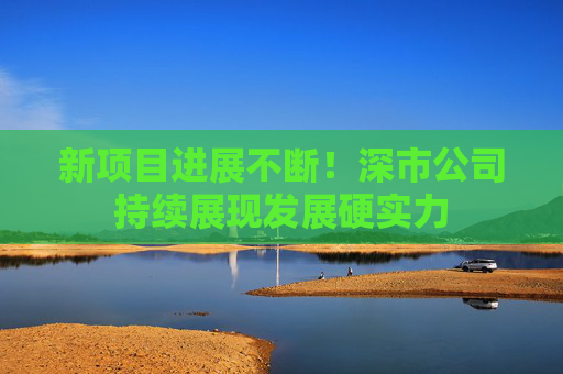 新项目进展不断！深市公司持续展现发展硬实力