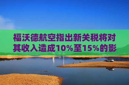福沃德航空指出新关税将对其收入造成10%至15%的影响