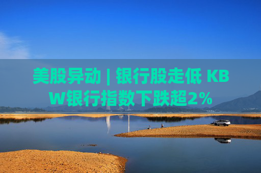 美股异动 | 银行股走低 KBW银行指数下跌超2%