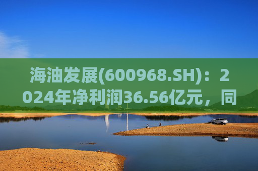 海油发展(600968.SH)：2024年净利润36.56亿元，同比增长18.66%