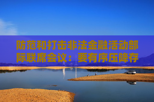 防范和打击非法金融活动部际联席会议：要有序压降存量风险 全力破解处置难题