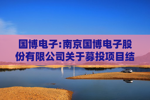 国博电子:南京国博电子股份有限公司关于募投项目结项并将节余募集资金永久补充流动资金的公告