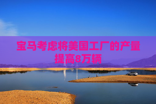 宝马考虑将美国工厂的产量提高8万辆