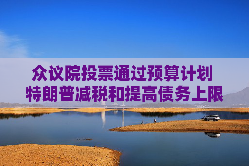 众议院投票通过预算计划 特朗普减税和提高债务上限的行动再获进展