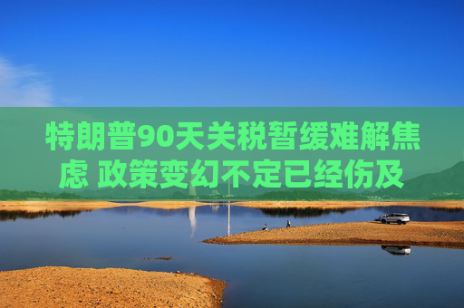特朗普90天关税暂缓难解焦虑 政策变幻不定已经伤及全球经济  第1张