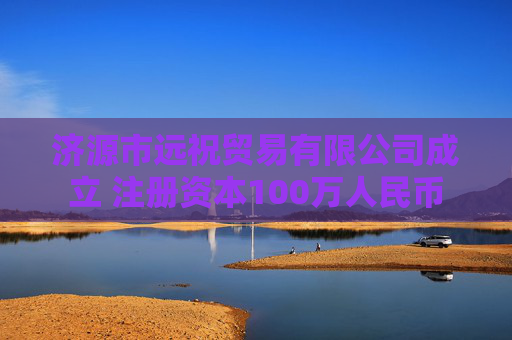 济源市远祝贸易有限公司成立 注册资本100万人民币