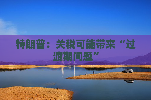 特朗普：关税可能带来“过渡期问题”