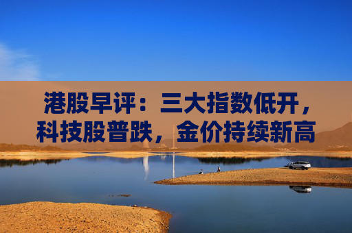港股早评：三大指数低开，科技股普跌，金价持续新高黄金股大涨