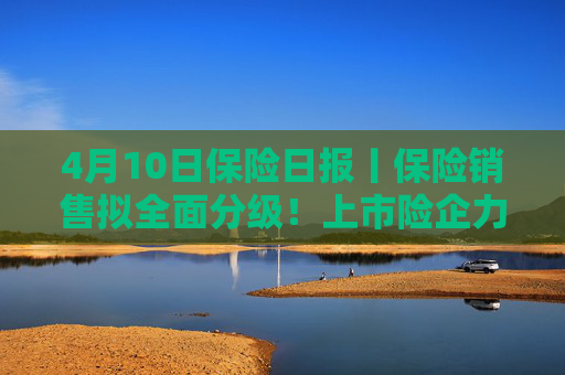 4月10日保险日报丨保险销售拟全面分级！上市险企力推业务结构转型，分红险占比持续提高