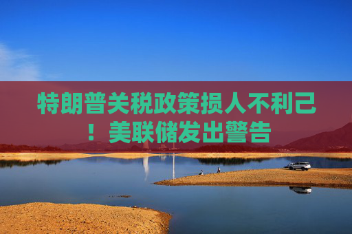 特朗普关税政策损人不利己！美联储发出警告