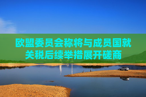 欧盟委员会称将与成员国就关税后续举措展开磋商