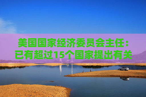 美国国家经济委员会主任：已有超过15个国家提出有关关税的协议