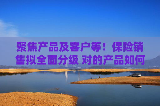 聚焦产品及客户等！保险销售拟全面分级 对的产品如何找到对的人？