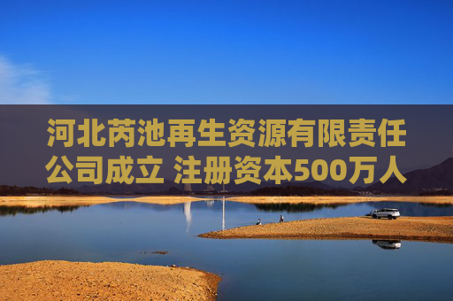 河北芮池再生资源有限责任公司成立 注册资本500万人民币