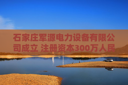石家庄军源电力设备有限公司成立 注册资本300万人民币
