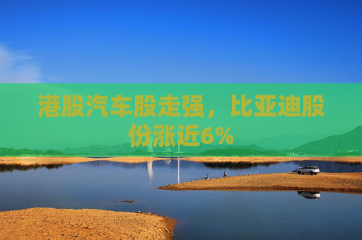 港股汽车股走强，比亚迪股份涨近6%