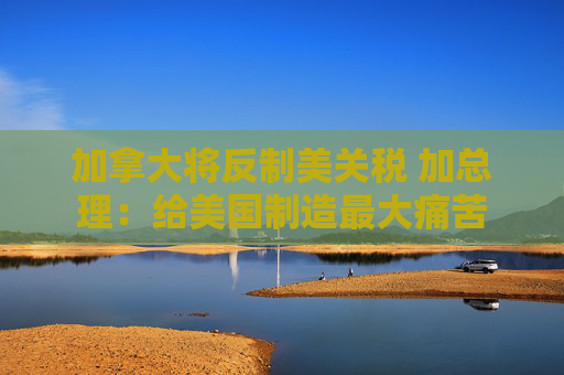 加拿大将反制美关税 加总理：给美国制造最大痛苦
