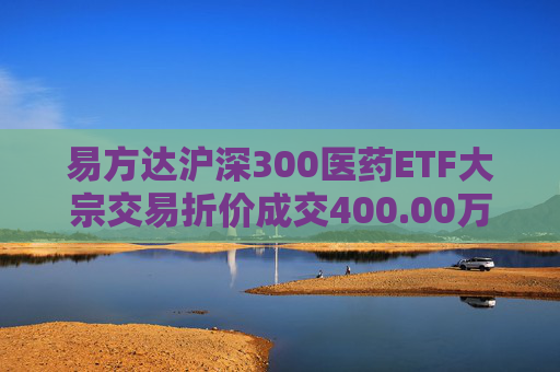 易方达沪深300医药ETF大宗交易折价成交400.00万股