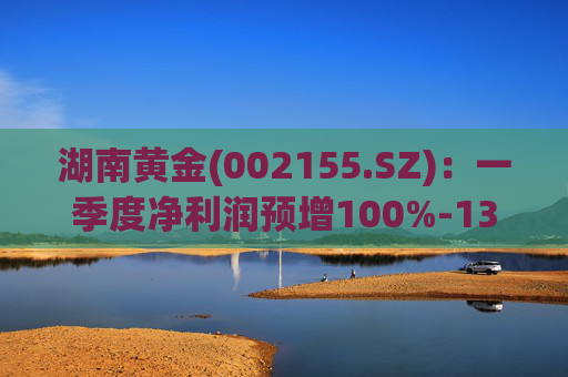 湖南黄金(002155.SZ)：一季度净利润预增100%-130%