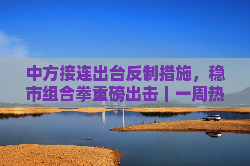 中方接连出台反制措施，稳市组合拳重磅出击丨一周热点回顾