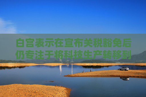 白宫表示在宣布关税豁免后仍专注于将科技生产转移到美国