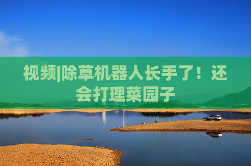 视频|除草机器人长手了！还会打理菜园子