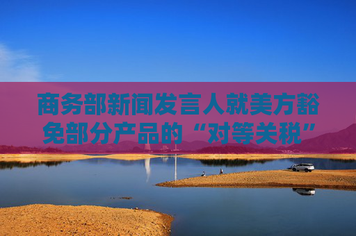 商务部新闻发言人就美方豁免部分产品的“对等关税”答记者问