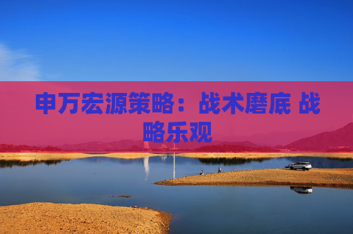 申万宏源策略：战术磨底 战略乐观