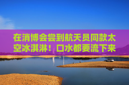 在消博会尝到航天员同款太空冰淇淋！口水都要流下来了