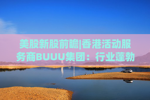美股新股前瞻|香港活动服务商BUUU集团：行业蓬勃发展，现金流逐年降低